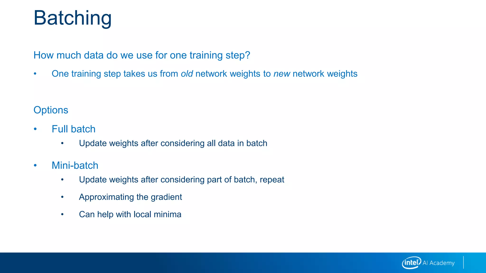 Batching
How much data do we use for one training step?
• One training step takes us from old network weights to new network weights
Options
• Full batch
• Update weights after considering all data in batch
• Mini-batch
• Update weights after considering part of batch, repeat
• Approximating the gradient
• Can help with local minima
 