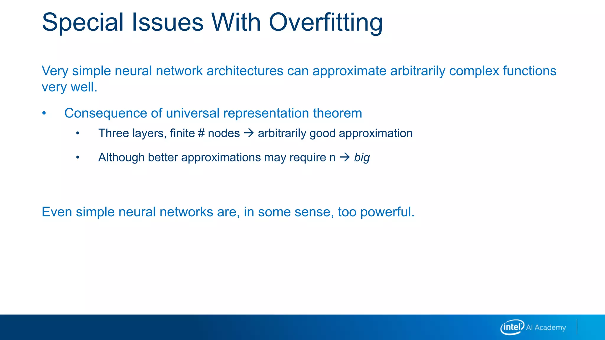 Special Issues With Overfitting
Very simple neural network architectures can approximate arbitrarily complex functions
very well.
• Consequence of universal representation theorem
• Three layers, finite # nodes  arbitrarily good approximation
• Although better approximations may require n  big
Even simple neural networks are, in some sense, too powerful.
 