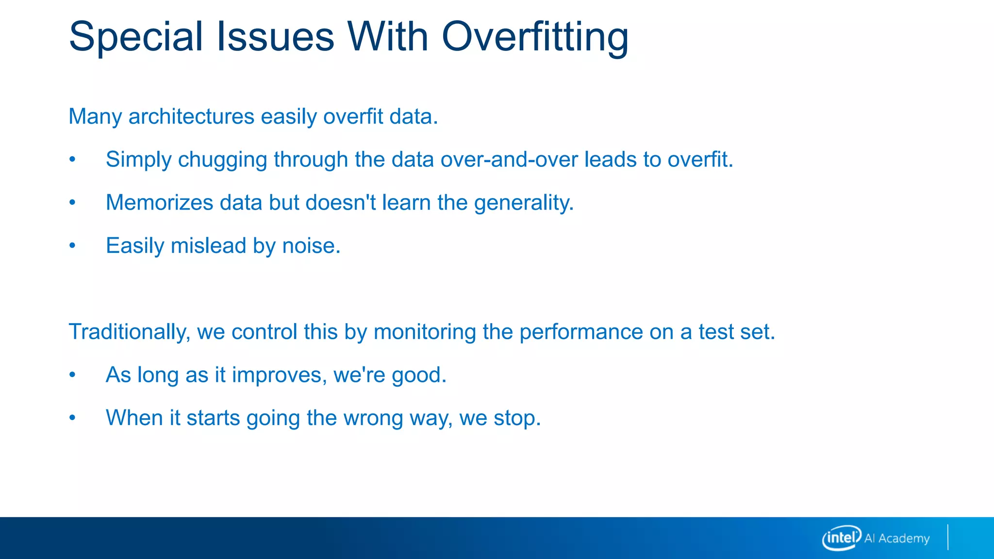 Special Issues With Overfitting
Many architectures easily overfit data.
• Simply chugging through the data over-and-over leads to overfit.
• Memorizes data but doesn't learn the generality.
• Easily mislead by noise.
Traditionally, we control this by monitoring the performance on a test set.
• As long as it improves, we're good.
• When it starts going the wrong way, we stop.
 