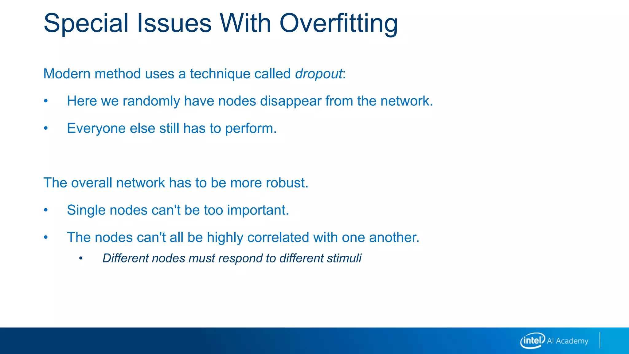 Special Issues With Overfitting
Modern method uses a technique called dropout:
• Here we randomly have nodes disappear from the network.
• Everyone else still has to perform.
The overall network has to be more robust.
• Single nodes can't be too important.
• The nodes can't all be highly correlated with one another.
• Different nodes must respond to different stimuli
 