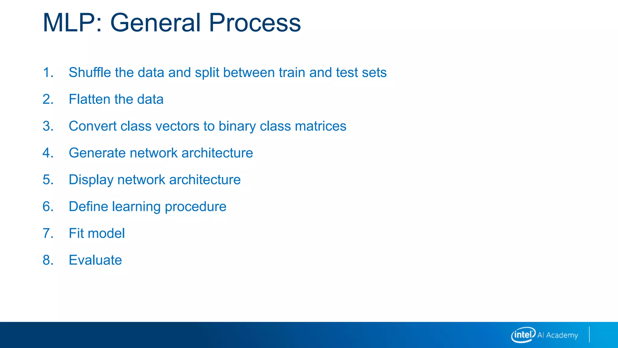 MLP: General Process
1. Shuffle the data and split between train and test sets
2. Flatten the data
3. Convert class vectors to binary class matrices
4. Generate network architecture
5. Display network architecture
6. Define learning procedure
7. Fit model
8. Evaluate
 