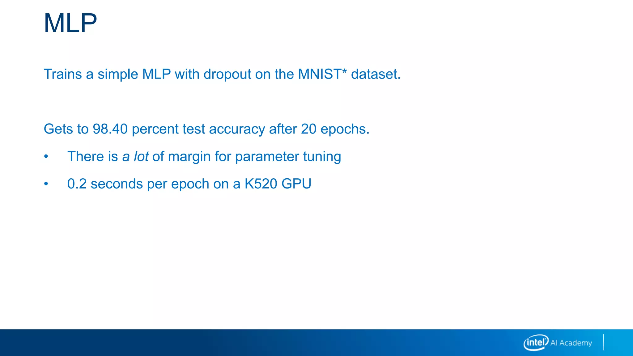 MLP
Trains a simple MLP with dropout on the MNIST* dataset.
Gets to 98.40 percent test accuracy after 20 epochs.
• There is a lot of margin for parameter tuning
• 0.2 seconds per epoch on a K520 GPU
 