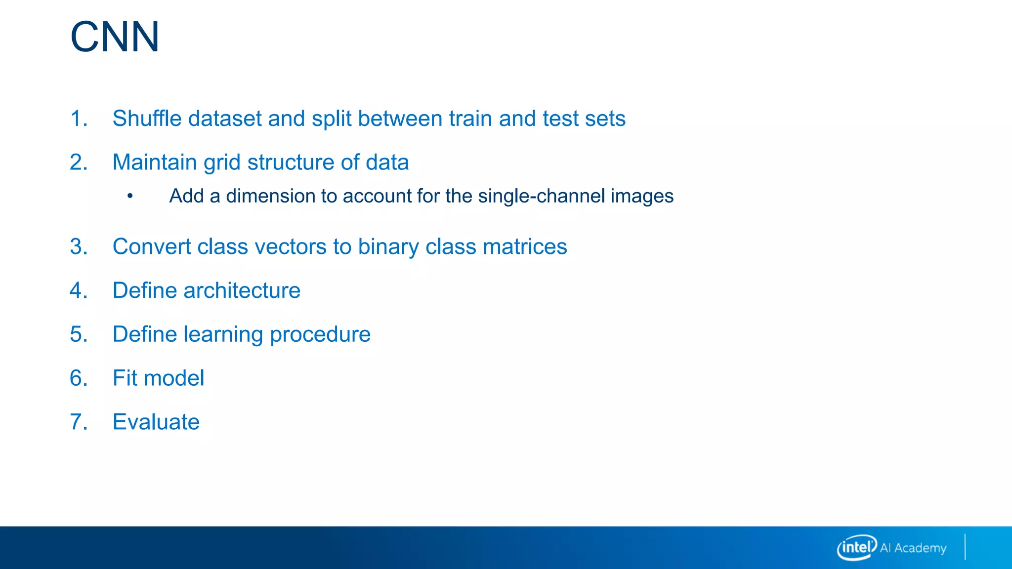 CNN
1. Shuffle dataset and split between train and test sets
2. Maintain grid structure of data
• Add a dimension to account for the single-channel images
3. Convert class vectors to binary class matrices
4. Define architecture
5. Define learning procedure
6. Fit model
7. Evaluate
 