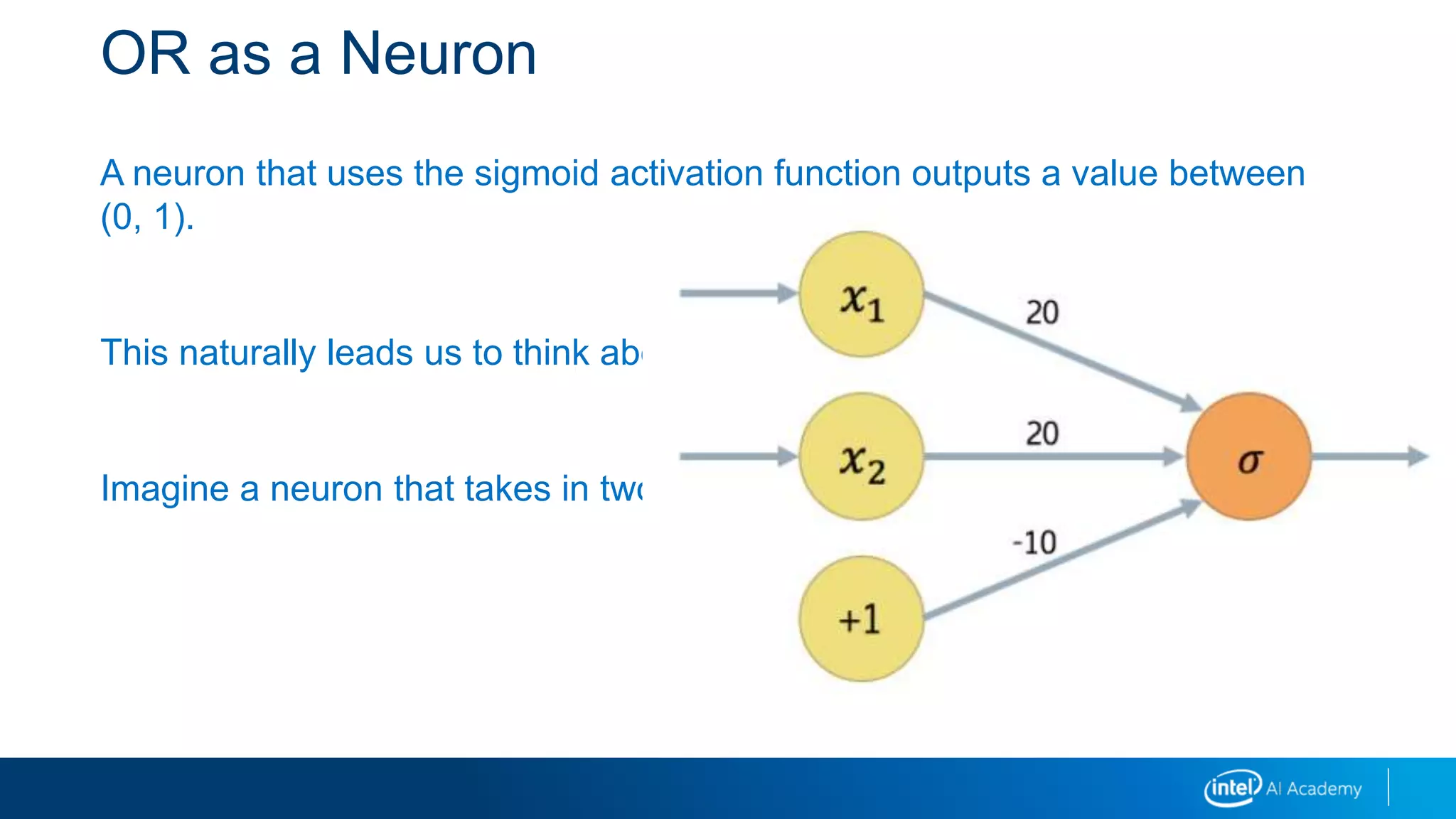 OR as a Neuron
A neuron that uses the sigmoid activation function outputs a value between
(0, 1).
This naturally leads us to think about Boolean values.
Imagine a neuron that takes in two inputs, x1x1 and x2x2, and a bias term:
 