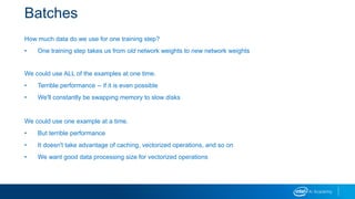 Batches
How much data do we use for one training step?
• One training step takes us from old network weights to new network weights
We could use ALL of the examples at one time.
• Terrible performance -- if it is even possible
• We'll constantly be swapping memory to slow disks
We could use one example at a time.
• But terrible performance
• It doesn't take advantage of caching, vectorized operations, and so on
• We want good data processing size for vectorized operations
 