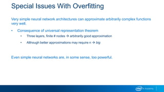 Special Issues With Overfitting
Very simple neural network architectures can approximate arbitrarily complex functions
very well.
• Consequence of universal representation theorem
• Three layers, finite # nodes  arbitrarily good approximation
• Although better approximations may require n  big
Even simple neural networks are, in some sense, too powerful.
 