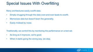 Special Issues With Overfitting
Many architectures easily overfit data.
• Simply chugging through the data over-and-over leads to overfit.
• Memorizes data but doesn't learn the generality.
• Easily mislead by noise.
Traditionally, we control this by monitoring the performance on a test set.
• As long as it improves, we're good.
• When it starts going the wrong way, we stop.
 