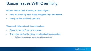 Special Issues With Overfitting
Modern method uses a technique called dropout:
• Here we randomly have nodes disappear from the network.
• Everyone else still has to perform.
The overall network has to be more robust.
• Single nodes can't be too important.
• The nodes can't all be highly correlated with one another.
• Different nodes must respond to different stimuli
 
