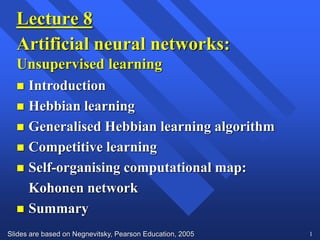 Slides are based on Negnevitsky, Pearson Education, 2005 1
Lecture 8
Artificial neural networks:
Unsupervised learning
 Introduction
 Hebbian learning
 Generalised Hebbian learning algorithm
 Competitive learning
 Self-organising computational map:
Kohonen network
 Summary
 