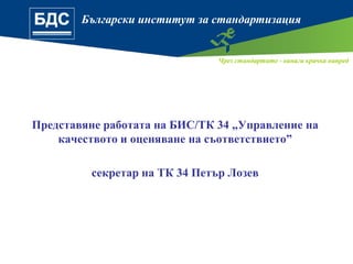 Български институт за стандартизация
Чрез стандартите - винаги крачка напред
Представяне работата на БИС/ТК 34 „Управление на
качеството и оценяване на съответствието”
секретар на ТК 34 Петър Лозев
 