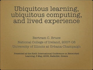 Ubiquitous learning,
ubiquitous computing,
 and lived experience

             Bertram C. Bruce
   National College of Ireland, 2007-08
University of Illinois at Urbana-Champaign

Presented at the Sixth International Conference on Networked
          Learning, 5 May, 2008, Halkidiki, Greece