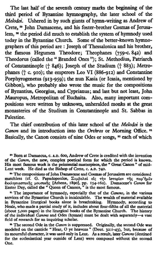 The last half of the seventh century marks the beginning of the
third period of Byzantine hymnography, the later school of the
Melodoi. Ushered in by such giants of hymn-writing as Andrew of
Crete, 29
John Damascene, and his foster-brother Cosmas of Jerusa-
lem, 30 the period did much to establish the system of hymnody used
today in the Byzantine Church. Some of the better-known hymno-
graphers ofthis period are : Joseph of Thessalonica and bis brother,
the famous Hegumen Theodore; Theophanes (759-c. 842) and
Theodorus (called the" Branded Ones"); St. Methodius, Patriarch
of Constantinople tt 846); Joseph of the Studium Ct 883); Metro-
pbanes Ct c. 910); the emperors Leo VI (886-912) and Constantine
Porpbyrogenetus (913-959); the nun Kasia (or Icasia, mentioned by
Gibbon), who probably also wrote the music for the compositions
of Byzantius, Georgius, and Cyprianus; and last but not least, John
Mauropus, Metropolitan of Euchaita. Also, many important com-
positions were written by unknown, unheralded monks at the great
monasteries of the Studium in Constantinople and St. Sabbas in
Palestine.
The chief contribution of this later school of the Melodoi is the
Canon and its introduction into the Orrhros or Morning Office. 81
Basically, the Canon consists of nine Odes or songs, 32
each of which
11 Bom at Damascus, c. A.D. 6oo, Andrew of Crete is credited with the invention
of the Canon, the new, complex poetical form for which the period is known.
His most famous work is the peintential masterpiece, the " Great Canon " of mid-
Lent week. He died as the Bishop of Crete, c. A.D. 740.
'" The compositions ofJohn Damascene and Cosmas ofJerusalemare considered
matchless (cf. G. Papadopoulos, l:uµ[joM.l e:l:; -rljv lcnop!av -rijc;; n:ap'7)µtv
exxA7)0"!.Gta'tX7jc;; µoucnxtjc;; [Athens, 1890], pp. 154-162). Damacene's Canon for
Easter Day, called the " Queen of Canons, " is the most famous.
" The importance of hymnody, especially that of the Canons, in the various
services of the Byzantine Church is incalculable. The wealth of material available
in Byzantine liturgical books alone is breathtaking. Hymnody, according to
Neale, who made a partial study ofit, includes about four-fifths of all the material
{about 5,000 pages) in the liturgical books of the Byzantine Church. The history
of the individual Canons and Odes (hymns) must be dealt with separately-a vast
field of research for an inquiring scholar.
aa The second Ode in the Canon is suppressed. Originally, the second Ode was
modeled on the canticle" Hear, 0 ye heavens"' (Deut. 32:1-43), but, because of
its mournful character, it was used only in Lent. AB a result, later Canons (destined
for the ecclesiastical year omside of Lent) were composed without the second
One.
 