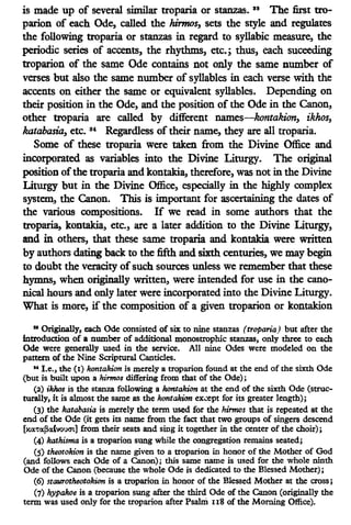 is made up of several similar troparia or stanzas. 38
The first tro-
parion of each Ode, called the hirmos, sets the style and regulates
the following troparia or stanzas in regard to syllabic measure, the
periodic series of accents, the rhythms, etc.; thus, each suceeding
troparion of the same Ode contains not only the same number of
verses but also the same number of syllables in each verse with the
accents on either the same or equivalent syllables. Depending on
their position in the Ode, and the position of the Ode in the Canon,
other troparia are called by different names-kontakion, ikhos,
katabasia, etc. 34
Regardless oftheir name, they are all troparia.
Some of these troparia were taken from the Divine Office and
incorporated as variables into the Divine Liturgy. The original
position ofthe troparia and kontakia, therefore, was not in the Divine
Liturgy but in the Divine Office, especially in the highly complex
system, the Canon. This is important for ascertaining the dates of
the various compositions. If we read in some authors that the
troparia, kontakia, etc., are a later addition to the Divine Liturgy,
and in others, that these same troparia and kontakia were written
by authors dating back to the fifth and sixth centuries, we may begin
to doubt the veracity ofsuch sources unless we remember that these
hymns, when originally written, were intended for use in the cano-
nical hours and only later were incorporated into the Divine Liturgy.
What is more, if the composition of a given troparion or kontakion
11
Originally, each Ode consisted of six to nine stanzas (troparia) but after the
introduction of a number of additional monosttophic stanzas, only three to each
Ode were generally used in the service. All nine Odes were modeled on the
pattern of the Nine Scriptural Canticles.
"I.e., the (I) kontakion is merely a ttoparion found at the end of the sixth Ode
(but is built upon a hirnws differing from that of the Ode);
(2) ikhos is the stanza following a kontakion at the end of the sixth Ode (struc-
turally, it is almost the same as the kontakion ex~-ept for its greater length);
(3) the katabasia is merely the term used for the hirmos that is repeated at the
end of the Ode (it gets its name from the fact that two groups of singers descend
c-T(l~(vooot] from their seats and sing it together in the center of the choir);
(4) kathisma is a troparion sung while the congregation remains seated;
(S) theotokion is the name given to a troparion in honor of the Mother of God
(and follows each Ode of a Canon); this same name is used for the whole ninth
Ode of the Canon (because the whole Ode is dedicated to the Blessed Mother);
(6) staurotheotokion is a ttoparion in honor of the Blessed Mother at the cross;
(7) hypakoe is a troparion sung after the third Ode of the Canon (originally the
term was used only for the troparion after Psaln:i n8 of the Morning Office).
 