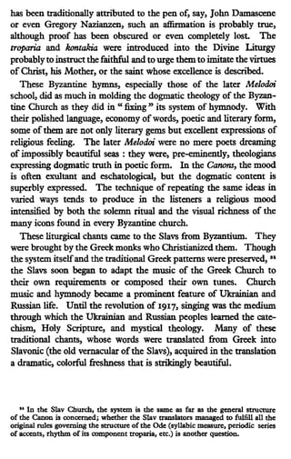 has been traditionally attributed to the pen of, say, John Dam.ascene
or even Gregory Nazianzen, such an affirmation is probably true,
although proof has been obscured or even completely lost. The
troparia and kontakia were introduced into the Divine Liturgy
probablyto instructthe faithful and to urge them to imitate the virtues
of Christ, his Mother, or the saint whose excellence is described.
These Byzantine hymns, especially those of the later Melodoi
school, did as much in molding the dogmatic theology of the Byzan-
tine Church as they did in "fixing" its system of hymnody. With
their polished language, economy ofwords, poetic and literary form,
some ofthem are not only literary gems but excellent expressions of
religious feeling. The later Melodoi were no mere poets dreaming
of impossibly beautiful seas : they were, pre-eminently, theologians
expressing dogmatic truth in poetic form. In the Canons, the mood
is often exultant and eschatological, but the dogmatic content is
superbly expressed. The technique of repeating the same ideas in
varied ways tends to produce in the listeners a religious mood
intensified by both the solemn ritual and the visual richness of the
many icons found in every Byzantine church.
These liturgical chants came to the Slavs from Byzantium. They
were brought by the Greek monks who Christianized them. Though
the system itselfand the traditional Greek patterns were preserved, 35
the Slavs soon began to adapt the music of the Greek Church to
their own requirements or composed their own tunes. Church
music and hymnody became a prominent feature of Ukrainian and
Russian life. Until the revolution of 1917' singing was the medium
through which the Ukrainian and Russian peoples learned the cate-
chism, Holy Scripture, and mystical theology. Many of these
traditional chants, whose words were translated from Greek into
Slavonic (the old vernacular ofthe Slavs), acquired in the translation
a dramatic, colorful freshness that is strikingly beautiful.
.. In the Slav Church, the sy11tem is the same as far as the general structure
of the Canon is concerned; whether the Slav translators managed to fulfill all the
original rules governing the structure of the Ode (syllabic measure, periodic series
of accents, rhythm of its component troparia, etc.) is another question.
 