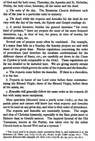 ofGod and the holy cross; Thursday, the Apostles and St. Nicholas;
Friday, the holy cross; Saturday, all the saints and the dead.
3. The saint of the day. The Byzantine Church dedicates each
day of the year to a particular saint or mystery.
4. The dead; while the troparia and kontakia for the dead do not
vary with the day of the week, the Epistle and Gospel readings do.
5. A special intention; besides the general intention "for every
kind of petition, " there are propers for some of the more frequent
intentions, e.g., in time of war, for peace, in time of storms, for
abundant crops, etc.
Several sets of propers must often be combined. For example,
ifa major feast falls on a Sunday, the Sunday propers are said with
those of the given feast. Precise regulations concerning the order
of precedence (and therefore the resultant combinations) for the
different classes of feasts, etc., are carefully set down in the Ustav
or Typikon (a book comparable to the Ordo). These regulations are
far too detailed to be included here. We are giving merely certain
general norms which govern the order ofthe troparia and the kontakia:
a. The troparia come before the kontakia. Ifthere is a theotokion,
it is the last.
b. Troparia in honor of our Lord come before those commemo-
rating the Blessed Virgin; those of the Blessed Virgin, before those
of the saints, etc.
c. Kontakia will generally follow the same order as the troparia (b)
but with many more exceptions.
Most eparchies (dioceses) issue a yearly ustav (ordo), so that the
parish priest and cantors will know just what troparia and kontakia
are to be used on any given day, and what is their order ofprecedence.
The troparia and kontakia are essentially hymns. The origin
and idea of Christian hymnody, especially in the East, point more to
Hebrew than to Gentile sources. The inspired hymnal of the Old
Testament, known as the Psalter, was taken over by the infant
Church both as Sacred Writ and as a hymnal. 2
• The Lord used it in prayer, made quotations from it, and explained it to his
followers (cf. Matt. 5:4; 7:23; 21:16, 42; 26:30; 27:46; Luke 24:44; etc.). The
Apostles followed this example (cf. Acts 1:20; 2:25-28, 30, 34; 4:u, 25; etc.).
 