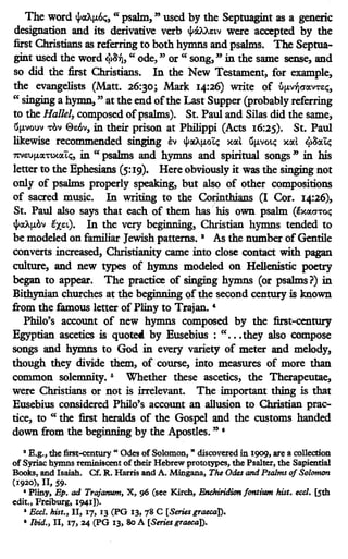 The word lfi«A~, "psalm," used by the Septuagint as a generic
designation and its derivative verb lfi~11:w were accepted by the
first Christians as referring to both hymns and psalms. The Septua-
gint used the word <j>8~, " ode," or " song," in the same sense, and
so did the first Christians. In the New Testament, for example,
the evangelists (Matt. 26:30; Mark 14:26) write of l'.lµv~<ra.n11:t.;,
"singing a hymn," at the end ofthe Last Supper (probably referring
to the Hal/el, composed ofpsalms). St. Paul and Silas did the same,
Gµvouv -rov 011:6v, in their prison at Philippi (Acts 16:25). St. Paul
likewise recommended singing ~v lfit.V.µoit.; xa.l Gµvott.; xa.t <j>8a.~
m11:uµa.-rtxa.it.;, in " psalms and hymns and spiritual songs " in his
letter to the Ephesians (5:19). Here obviously it was the singing not
only of psalms properly speaking, but also of other compositions
of sacred music. In writing to the Corinthians (I Cor. 14:26),
St. Paul also says that each of them has· his own psalm (lxa.O"t'ot.;
lfl«Aµov ~J.eL). In the very beginning, Christian hymns tended to
be modeled on familiar Jewish patterns. 8
As the number ofGentile
converts increased, Christianity came into close contact with pagan
culture, and new types of hymns modeled on Hellenistic poetry
began to appear. The practice of singing hymns (or psalms?) in
Bithynian churches at the beginning of the second century is known
from the famous letter of Pliny to Tra;an. 4
Philo's account of new hymns composed by the first-century
Egyptian ascetics is quote« by Eusebius : " ..•they also compose
songs and hymns to God in every variety of meter and melody,
though they divide them, of course, into measures of more than
common solemnity. 5 Whether these ascetics, the Therapeutae,
were Christians or not is irrelevant. The important thing is that
Eusebius considered Philo's account an allusion to Christian prac-
tice, to " the first heralds of the Gospel and the customs handed
down from the beginning by the Apostles. " •
• E.g., the first-century " Odes of Solomon, " discovered in 1909, are a collection
of Syriac hymns reminiscent of their Hebrew protoeypes, the Psalter, the Sapiential
Books, and Isaiah. Cf. R. Harris and A. Mingana, The Odes and Psalms of Solomon
(1920), II, 59.
• Pliny, Ep. ad Trajanum, X, 96 (see Kirch, Bnchiridion fontium hist. eccl. [Sth
edit., Freiburg, 1941]).
1
Ea/. hist., II, 17, 13 (PG 13, 78 C [Series graeca]).
•Ibid., II, 17, 24 (PG 13, 8o A [Series graecaD.
 