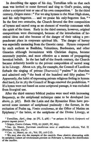 In describing the agape of his day, Tertullian tells us that each
man was invited to come forward and sing to God's praise, using
either a scriptural text or one ofhis own composition. 7
In the third
century, Origen states : " For we sing hymns to the Most High alone,
and his only-begotten... and we praise his only-begotten Son." 8
In the first two centuries, the Church favored the free composition
of hymns and sacred song as an element of worship consonant with
the spirit ofthe times. Early in the third century, however, original
compositions were discouraged, because of the introduction of he-
retical ideas and also because of the danger of their taking a pre-
ponderant place in corporate spiritual life. The danger of heresy
was especially menacing from the Gnostic camp. Hymns composed
by such authors as Basilides, Valentinus, Bardesanes, and other
Gnostics although inconsistent with Christian dogma, became
extremely popular, and most effective as a means of propagating
heretical beliefs. In the last half of the fourth century, the Church
became definitely hostile to the private composition of sacred song
in its Liturgy. About A.D. 363, for example, the Council ofLaodicea
forbade the singing of private (l8tcu't'txo6<;;) " psalms " in churches
and admitted only " the book of the hundred and fifty psalms. " 9
Apparently, the habit ofexpressing private religious feeling in hymns
died hard, for in 563 the Council of Braga renewed the prohibition. 10
Ifa hymn were not based on some scriptural passage, it was excluded
from liturgical use.
After the third century biblical psalms were used with increasing
frequency, as the antiphonal technique came to be developed (see
above, p. 367). Both the Latin and the Byzantine Rites have pre-
served some instance of antiphonal psalmody : the former, in the
recitation of Psalm 94, Venite exsultemus, at the Office of Matins on
Epiphany; 11 the latter, at the antiphons of the Divine Liturgy, at
7 Tertullian, Apol., chap. 39 (PL I, 468) : "ut quisque de Sacris Scripturis vel
proprio ingenio porest. "
• Origen, Contra Ce/sum, VIII, 67 (ANF, IV, 665).
• Can. 59, Mansi, Sacrorum conciliorum nova et amplissima collectio, Vol. II
(Florence, 1759), 574 C.
u Can. 12, Mansi, op. cit., Vol. IX, 778 C-D.
11 We may also cite the example of the canticle Nunc dimiuis alternating with
its antiphon Lumen ad revelationem gentium on February 2, during the distribution
of the candles.
 