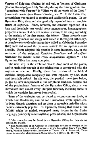 Vespers of Epiphany (Psalms 66 and 92), at Vespers of Christmas
(Psalms 86 and 92), on Holy Saturday during the Liturgy ofSt. Basil
"combined with Vespers" in " Bless ye all the works of the Lord"
(Benedidte omm."a opera Domini Domino), etc. ia In the Latin Rite,
the antiphon was reduced to the first and last lines ofa psalm. Inthe
Byzantine Rite, these refrains gradually expanded into a complete
stanza or troparion. Since, however, the constant repetition of a
long and invariable text would prove monotonous, hymnographers
prepared a series of different textual stanzas, to be sung according
to the melody of the first stanza, the hirmos. These troparia were
composed by monks and clergy well versed in theological orthodoxy.
A complete series ofsuch stanzas (now called an Ode in the Byzantine
Rite) entwined around the psalm or canticle like an ivy-vine around
a trellis. Rome adopted this practice in some instances, e.g., in the
recitation of the scriptural Canticles Benedictus and Magnificat
whenever the ancient rubric Rodie antiphonamus appears. 13
The
Byzantine Office has many examples.
The next step in the evolution was to drop most of the psalm,
and to retain only enough of the original text to correspond with the
troparia or stanzas. Finally, these few remains of the biblical
canticles disappeared completely and were replaced by new, short
and invariable stikhoi. In this way, the poetical canon (see below,
p. 396 f.), now independent of the scriptural canticles, became one
of the predominant features of the Byzantine Office, since it was
introduced into almost every liturgical function, including those in
which the canticles had never been recited•.
Some of the evolution can be traced to second-century Syria, at
which time Bardesanes, and his son Harmonius, wrote hymns em-
bodying Gnostic doctrines and set them to agreeable melodies which
became eXtremely popular. St. Ephraem, fearing that some of the
faithful might be misled, composed many hymns in the Syriac
language, principally in tetrasyllabic, pentasyllabic, and heptasyllabic
19 Other examples may be found in the Byzantine Office, but they do not
concern the Psalms.
13 The Antiphonary of St. Corneille of Compiegne also has an example of this
for Holy Saturday in a series of antiphons to the Magnificat drawn from Matt.
28:1-7, which is similar to the Diatessaron of Tatian. Cf. A. Baumstark, Tatia-
nismen im romischen Antiplumar, in O.C., Series 3, V (1930). pp. 16)-174-
 