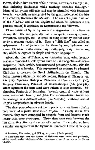 meters, divided into stanzas offour, twelve, sixteen, or twenty lines,
thus imitating Bardesanes while teaching orthodox theology. 14
Many of his hymns still exist and may be identified with Byzantine
kontakia, especially as interpreted by the great melodist of the later
fifth century, Romanos the Melode. The ancient Syriac tradition
of the Madrase and of the Soghite (of which St. Eph.raem is the
peerless master) is continued in Romanos and his followers.
Characteristic of Syriac hymns is the ephymnium : in a five-line
stanza, the fifth line generally had a complete meaning-prayer,
invocation, doxology, etc. It could be sung either by the full choir
or by a separate section of it. Such a " fifth line " was called an
ephymm'um. As subject-matter for these hymns, Ephraem used
major Christian truths concerning death, judgment, resurrection,
etc., which he exposed in simple and tender language. 15
About the time of Eph.raem, or somewhat later, other hymno-
graphers composed Greek hymns more or less along classical lines-
anapaestic, Ionic, iambic, hexametric and pentametric, etc., with the
anacreontic as a favorite. This represented an attempt by educated
Christians to preserve the Greek civilization in the Church. The
better known authors include Methodius, Bishop of Olympus (ex.
A.D. 3n); Synesius, Bishop of Ptolemais in Cyrenaica (A.D. 420);
Gregory Nazianzen, Patriarch of Constantinople (A.D. 380-381).
Other hymns of the same kind were written in later centuries. So-
phronius, Patriarch of Jerusalem, (seventh century) wrote at least
seven anacreontic hymns, and John Dama.scene-better known for
his writings in a different school (the Melodoi}-authored several
lengthy compositions in trimeter iambic.
The short prayer-hymns written in poetic verse and inserted after
each verse of a psalm were called troparia. As early as the fifth
century, they were composed in strophic form and became much
longer than their prototypes. These then were sung between the
last three, four, five, or six verses of a psalm. Even today we have
a similar arrangement in the Byzantine Canonical Office at Vespers
"Sozomen, Hist. eccles., 3, 6 (PG 25, 1223-1224 [Series graeca])•
.. Theodoret says that the hymns of Ephraem were sweet and profitable,
adding much to the brightness of the commemorations of martyrS in the Syrian
Church.
 