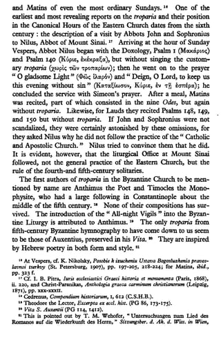 and Matins of even the most ordinary Sundays. 18
One of the
earliest and most revealing reports on the troparia and their position
in the Canonical Hours of the Eastern Church dates from the sixth
century : the description of a visit by Abbots John and Sophronius
to Nilus, Abbot of Mount Sinai. 17
Arriving at the hour of Sunday
Vespers, Abbot Nilus began with the Doxology, Psalm I (Max&pLoc;)
and Psalm 140 (K6pi£, h:expoc~oc), but without singing the custom-
ary troparia (xwptc; 't'wv 't'po7tocplwv); then he went on to the prayer
"0 gladsome Light" (<l>wc; lAixp6v) and" Deign, 0 Lord, to keep us
this evening without sin" (Kix't'ix~(waov, KopLe, ev 't'TI ea7tepix); he
concluded the service with Simeon's prayer. After a meal, Matins
was recited, part of which consisted in the nine Odes, but again
without troparia. Likewise, for Lauds they recited Psalms 148, 149,
and 150 but without troparia. If John and Sophronius were not
scandalized, they were certainly astonished by these omissions, for
they asked Nilus why he did not follow the practice ofthe" Catholic
and Apostolic Church. " Nilus tried to convince them that he did.
It is evident, however, that the liturgical Office at Mount Sinai
followed, not the general practice of the Eastem Church, but the
rule of the fourth-and fifth-century solitaries.
The first authors of troparia in the Byzantine Church to be men-
tioned by name are Anthimus the Poet and Timocles the Mono-
physite, who had a large following in Constantinople about the
middle of the fifth century. 18
None of their compositions has sur-
vived. The introduction of the " All-night Vigils" into the Byzan-
tine Liturgy is attributed to Anthimus. 19
The only troparia from
fifth-century Byzantine hymnography to have come down to us seem
to be those ofAuxentius, preserved in his Vita. so They are inspired
by Hebrew poetry in both form and style. 21
11 At Vespers, cf. K. Nikolsky, Posobie k i11:ucheniu Ustava Bogosluzhenia pravos-
lavnoi tserkvy (St. Petersburg, 1907), pp. 197-205, 218-224; for Matins, ibid.,
pp. 323 f.
17 Cf. I. B. Pitta,, Juris ecclesiastici Graeci historia et monumenta (Paris, 1868),
ii. 220, and Christ-Paranikas, Anrhologia graeca carminum christianorum (Leipzig,
1871), pp. xxx-xxxn.
18 Cedrenus, Compendium historiarum, l, 612 (C.S.H.B.).
11 Theodore the Lector, Excerpta ex eccl. hist. (PG 86, 173-175).
so Vita S. Auxentii (PG n4, x412).
11 This is pointed out by T. M. Wehofer, "Untersuchungen zum Lied des
Romanos auf die Wiederkunft des Herm, " Sitzungsber. d. Ak. d. Wiss. in Wien,
 