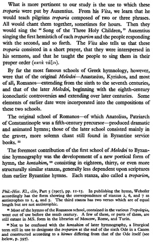 What is more pertinent to our study is the use to which these
troparia were put by Auxentius. From his Vita, we learn that he
would teach pilgrims troparia composed of two or three phrases.
All would chant them together, sometimes for hours. Then they
would sing the " Song of the Three Holy Children, " Auxentius
-singing the first hemistich ofeach troparion and the people responding
with the second, and so forth. The Vita also tells us that these
troparia consisted in a short prayer, that they were interspersed in
his sermons, and that he taught the people to sing them in their
proper order (xcx.T<l T&.~tv).
By far the most famous schools of Greek hymnology, however,
were that of the original Melodoz'.-Anastasius, Kyriakos, and most
ofall, Romanos-extending from the sixth to the seventh centuries,
and that of the later Melodoi, beginning with the eighth-century
iconoclastic controversies and extending over later centuries. Some
elements of earlier date were incorporated into the compositions of
these two schools.
The original school of Romanos-of which Anatolius, Patriarch
of Constantinople was a fifth-century precursor-produced dramatic
and animated hymns; those of the later school consisted mainly in
the graver, more solemn chant still found in Byzantine service
books. 22
The foremost contribution ofthe first school of Melodoi to Byzan-
tine hymnography was the developement of a new poetical form of
hymn, the kontakion, 28 consisting in eighteen, thirty, or even more
strUcturally similar stanzas, generally less dependent upon scriptures
than earlier Byzantine hymns. Each stanza, also called a troparion,
Phil.-Hist. Kl., div, Part s(1907), pp. 11-15. In publishing the hymn, Wehofer
accordingly has the form showing the correspondence of stanzas 2, 6, and 7 as
.antistrophes to 1, 4, and 5. The third stanza has two verses which are of equal
length but are not antistrophic•
.. Most ofthe hymns ofthe Romanos school, contained in the various Trapologia,
went out of use before the tenth century. A few of these, or parts of them, are
still extant in MS. form in the libraries of Moscow, Rome, and Turin.
'"Not to be confused with the lwntakion of later hymnography, a liturgical
term still in use to designate the troparion at the end of the sixth Ode in a Canon
.and constructed according to a hirmos differing from that of the Ode itself (see
below, p. 397).
 