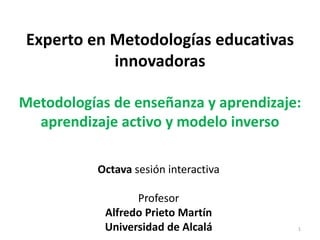 Experto en Metodologías educativas
innovadoras
Metodologías de enseñanza y aprendizaje:
aprendizaje activo y modelo inverso
Octava sesión interactiva
Profesor
Alfredo Prieto Martín
Universidad de Alcalá 1
 