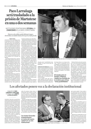 8 SOCIEDAD GIPUZKOA Noticias de Gipuzkoa Jueves, 8 de octubre de 2009
INSTITUCIONES PENITENCIARIAS ESTUDIA LAS
CONDICIONES DE LA CÁRCEL DONOSTIARRA
Eljovennodacréditoapoderdisfrutardeaguay
electricidad,necesidadesbásicasdelasquehaestadoprivado
JORGE NAPAL
DONOSTIA. Paco Larrañaga tiene
la sensación de estar viviendo un
sueño. El rostro que acompaña a
esta información, poco después de
aterrizar en Madrid, no hace justi-
cia con su estado de ánimo. El sem-
blante cansado parapeta la alegría.
En una o dos semanas, el joven de
origen guipuzcoano será traslada-
do a la cárcel de Martutene, objeto
recurrente de denuncias por sus
condiciones, “un hotel de doce
estrellas” para el joven, que deja
atrás no pocas penalidades duran-
te su estancia en la prisión de
Manila.
Larrañaga durmió ayer a pierna
suelta en Soto del Real. Descansó en
la cárcel madrileña junto a un com-
pañero de confianza a quien cono-
ció la madrugada del miércoles. Sus
padres le visitaron ayer por la
mañana. Charlaron con él durante
un cuarto de hora, exprimieron
cada segundo, y pudieron compro-
bar que, definitivamente, se encon-
traba con mucha ilusión y unas
ganas irrefrenables de estar más
cerca de los suyos.
En Euskadi acabará de cumplir la
condena impuesta en Filipinas por
el secuestro, violación y asesinato
de dos hermanas. Él se reafirma en
su inocencia. Su abogado solicitó
ayer mismo el traslado a la prisión
donostiarra y el visto bueno parece
cuestión de días. Sólo queda una
cuestión pendiente por dilucidar.
Instituciones Penitenciarias ya ha
recibido la solicitud y estudia las
condiciones que ofrece la cárcel
donostiarra, destino que encuentra
su principal escollo en el alto núme-
ro de reclusos que acoge.
La familia del joven confía en que
sea integrado en un tercer grado o
una prisión atenuada. De ser así, el
traslado a Martutene sería un
hecho, ya que se trata de un régi-
men que encuentra mejor acomodo
en una cárcel de estas característi-
cas. En el caso de cumplir íntegra-
mente la condena “habría que
mirarlo”, indicaron escuetamente
desde Instituciones Penitenciarias.
“Creo, sinceramente, que ingresa-
rá en Martutene”, confesó ayer a
este periódico su abogado, Javier
Viada, despejando las dudas que
puedan quedar por el camino.
En todo caso, el tratado firmado
entre el Estado y Filipinas sobre
personas condenadas prohibe cual-
quier remisión de condena. El úni-
co que podría hacerlo sería el
Gobierno filipino, una decisión
poco menos que impensable tenien-
do en cuenta la honda consterna-
ción y sorpresa que ha causado en
el archipiélago su traslado, tal y
como reflejaban ayer los dos rotati-
vos de mayor difusión.
Pese a ello, Larrañaga cumplirá
condena de acuerdo a la ley peni-
tenciaria española, lo que, según su
abogado, abre “posibilidades muy
grandes” de que el joven goce de
beneficios.
COMPLEJO DE BARRACAS A Larra-
ñaga le cuesta asimilar todo lo que
viene ocurriendo en los últimos
días. Su morada ha sido en la últi-
ma década New Bilibid, un inmen-
so complejo de barracas y celdas
comunes donde malviven 17.000
presos. “No ha sido fácil hacerme
respetar aquí”, ha confesado en más
de una ocasión.
No se puede creer que vaya a
poder disfrutar por fin de agua, ni
siquiera de electricidad, cuestiones
básicas de las que ha estado priva-
PacoLarrañaga
serátrasladadoala
prisióndeMartutene
enunaodossemanas
Paco Larrañaga, en la noche del martes, nada más aterrizar en al aeropuerto de Barajas. FOTO: EFE
DONOSTIA. Este año, la anual decla-
ración de las Juntas Generales con-
tra la pena de muerte la leyeron dos
personas que han sufrido la crude-
za de este castigo en su propia piel.
Francisco Larrañaga –acompaña-
do por su mujer Mª Ángeles Azpi-
roz– lo hizo en representación de la
familia de Paco Larrañaga y Javier
Luariz, en la de Pablo Ibar (su pri-
mo), pusieron voz al texto institu-
cional que deja claro que los junte-
ros se unen contra el manteni-
miento de la pena de muerte en
muchos países del mundo.
Precisamente ayer, se celebraba el
Día Internacional Contra la Pena de
Muerte, cuando Paco Larrañaga
acababa de llegar de Filipinas y
Francisco, su tío, todavía no había
podido hablar con su familia para
FAMILIARESDEPACO
LARRAÑAGAYPABLOIBAR
LEYERONELTEXTOCONTRA
LAPENADEMUERTE
saber de primera mano cómo se
encontraba. Pero acudió a la cáma-
ra a leer el texto y a agradecer el
apoyo recibido de la sociedad gui-
puzcoana, de los medios, y de todos
que han expresado su solidaridad a
la familia.
El primo de Pablo Ibar, en cambio,
recordó que el sobrino del boxeador
lleva 15 años encarcelado en Flori-
da con una condena a muerte por
los asesinatos del dueño de un club
nocturno y de dos modelos: “Son
dos casos muy diferentes. Si mi pri-
mo no tiene dinero suficiente para
costearse un abogado de garantías
tiene muy difícil salir de prisión”.
Por su parte, las Juntas Genera-
les volvieron a decir con su texto
Los afectados ponen voz a la declaración institucional
que la pena capital “viene unida a
la vulneración de otros derechos
fundamentales como son el derecho
a la justicia y a un proceso judicial
con las garantías debidas”. Es pre-
cisamente lo que pidieron los fami-
liares y lo que desean los Larraña-
ga a Ibar: “Un juicio justo que no lo
han tenido”.
Las Juntas recordaron que la
imposición de la pena capital y la
ejecución de una persona es aún
“una cuestión de dinero en muchas
partes del mundo”. En este sentido,
la cámara se posicionó a favor de la
lucha abolicionista que realizan
millones de personas en el mundo
y trasladaron su ánimo a los fami-
liares y amigos de Ibar y Larraña-
ga.
Además de la solidaridad, los tíos
de Paco se fueron a casa con carte-
les de apoyo y de bienvenida reali-
zados por unos niños que se los lle-
varán personalmente a Paco a la
cárcel. A Pablo Ibar le mandarán
flores a la prisión estadounidense
en la que se encuentra. >A.S.E.Francisco Larrañaga y Javier Luariz en la Cámara. FOTO: GORKA ESTRADA
Las Juntas Generales
se posicionaron
en contra de la pena
capital con un acto
institucional
Maisha Ortoll, prima de Larraña-
ga, es otra de las pocas familiares
que por el momento ha podido
mirar cara a cara al chaval en las
últimas horas. “La última vez que
le vi estaba en una cárcel filipina
sin ninguna esperanza. Ahora el
escenario cambia. Tiene una vida
por delante, y hay que seguir
luchando por su inocencia y porque
recupere su vida”, confesaba poco
después de hablar con él.
Larrañaga fue declarado culpable
en 1999 y después el Tribunal Supre-
mo de Filipinas le condenó a muer-
te. La pena capital fue abolida en
2006, y conmutada por cadena per-
petua, equivalente a 40 años.
El tratado entre el
Estado y Filipinas
impide una remisión de
la condena pero ofrece
“otras posibilidades”
do hasta ahora en su larga reclu-
sión. “Tiene la sensación de ser
trasladado a un hotel de doce estre-
llas”, reconocía su abogado. En cier-
to modo, está incluso asustado por-
que entró en la cárcel de Manila con
19 años y ahora, doce años después,
se tiene que adaptar a un mundo
diferente.
 