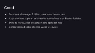 Good
● Facebook Messenger 1 billion usuarios activos al mes
● Apps de chats superan en usuarios activos/mes a las Redes Sociales
● 66% de los usuarios descargan zero apps por mes
● Compatibilidad sobre clientes Webs y Móviles
 
