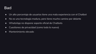 Bad
● Un alto porcentaje de usuarios tiene una mala experiencia con el Chatbot
● No es una tecnología madura, pero tiene mucho camino por delante
● WhatsApp no dispone soporte oficial de Chatbots
● Cuestiones de privacidad (como todo lo nuevo)
● Mantenimiento elevado
 