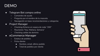 DEMO
● Telegram Bot compra online
○ Comandos de ayuda
○ Pregunta por el nombre de tu mascota
○ Navegación en base recomendaciones y categorías
● Project Manager
○ Checking ficheros en espera de code “200”
○ Reuniones ”hoy, Mañana, Semana”
○ Checking caídas de dominio
● eCommerce Manager
○ Estatus de pedidos
○ Ficha cliente:
■ Nombre, email, último pedido
■ Total de pedidos por cliente
 