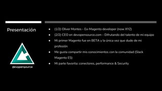Presentación ● (1/2) Oliver Montes - Ex-Magento developer (now XYZ)
● (2/2) CEO en devopensource.com - Difrutando del talento de mi equipo
● Mi primer Magento fue en BETA y la única vez que dude de mi
profesión
● Me gusta compartir mis conocimientos con la comunidad (Slack
Magento ES)
● Mi parte favorita: conectores, performance & Security
 