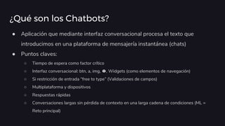 ¿Qué son los Chatbots?
● Aplicación que mediante interfaz conversacional procesa el texto que
introducimos en una plataforma de mensajería instantánea (chats)
● Puntos claves:
○ Tiempo de espera como factor crítico
○ Interfaz conversacional: btn, a, img, , Widgets (como elementos de navegación)
○ Si restricción de entrada “free to type” (Validaciones de campos)
○ Multiplataforma y dispositivos
○ Respuestas rápidas
○ Conversaciones largas sin pérdida de contexto en una larga cadena de condiciones (ML =
Reto principal)
 