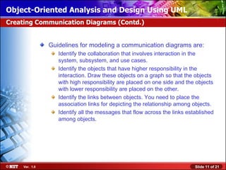 Object-Oriented Analysis and Design Using UML
Creating Communication Diagrams (Contd.)


                Guidelines for modeling a communication diagrams are:
                   Identify the collaboration that involves interaction in the
                   system, subsystem, and use cases.
                   Identify the objects that have higher responsibility in the
                   interaction. Draw these objects on a graph so that the objects
                   with high responsibility are placed on one side and the objects
                   with lower responsibility are placed on the other.
                   Identify the links between objects. You need to place the
                   association links for depicting the relationship among objects.
                   Identify all the messages that flow across the links established
                   among objects.




     Ver. 1.0                                                              Slide 11 of 21
 