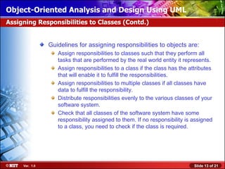 Object-Oriented Analysis and Design Using UML
Assigning Responsibilities to Classes (Contd.)


                Guidelines for assigning responsibilities to objects are:
                   Assign responsibilities to classes such that they perform all
                   tasks that are performed by the real world entity it represents.
                   Assign responsibilities to a class if the class has the attributes
                   that will enable it to fulfill the responsibilities.
                   Assign responsibilities to multiple classes if all classes have
                   data to fulfill the responsibility.
                   Distribute responsibilities evenly to the various classes of your
                   software system.
                   Check that all classes of the software system have some
                   responsibility assigned to them. If no responsibility is assigned
                   to a class, you need to check if the class is required.




     Ver. 1.0                                                                Slide 13 of 21
 