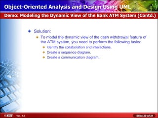 Object-Oriented Analysis and Design Using UML
Demo: Modeling the Dynamic View of the Bank ATM System (Contd.)


                Solution:
                   To model the dynamic view of the cash withdrawal feature of
                   the ATM system, you need to perform the following tasks:
                      Identify the collaboration and interactions.
                      Create a sequence diagram.
                      Create a communication diagram.




     Ver. 1.0                                                           Slide 20 of 21
 