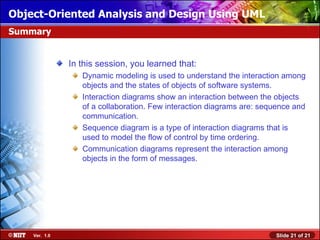 Object-Oriented Analysis and Design Using UML
Summary


               In this session, you learned that:
                  Dynamic modeling is used to understand the interaction among
                  objects and the states of objects of software systems.
                  Interaction diagrams show an interaction between the objects
                  of a collaboration. Few interaction diagrams are: sequence and
                  communication.
                  Sequence diagram is a type of interaction diagrams that is
                  used to model the flow of control by time ordering.
                  Communication diagrams represent the interaction among
                  objects in the form of messages.




    Ver. 1.0                                                           Slide 21 of 21
 