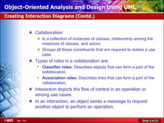 Object-Oriented Analysis and Design Using UML
Creating Interaction Diagrams (Contd.)


                Collaboration:
                   Is a collection of instances of classes, relationship among the
                   instances of classes, and actors.
                   Groups all those constituents that are required to realize a use
                   case.
                Types of roles in a collaboration are:
                 • Classifier roles: Describes objects that can form a part of the
                   collaboration.
                 • Association roles: Describes links that can form a part of the
                   collaboration.
                Interaction depicts the flow of control in an operation or
                among use cases.
                In an interaction, an object sends a message to request
                another object to perform an operation.

     Ver. 1.0                                                              Slide 5 of 21
 
