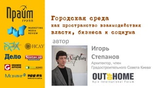 Городская среда 
как пространство взаимодействия 
власти, бизнеса и социума 
автор 
Игорь 
Степанов 
Архитектор, член 
Градостроительного Совета Киева 
 