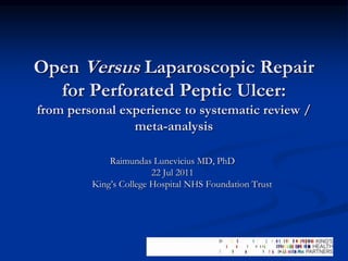 Open Versus Laparoscopic Repair
for Perforated Peptic Ulcer:
from personal experience to systematic review /
meta-analysis
Raimundas Lunevicius MD, PhD
22 Jul 2011
King’s College Hospital NHS Foundation Trust
 