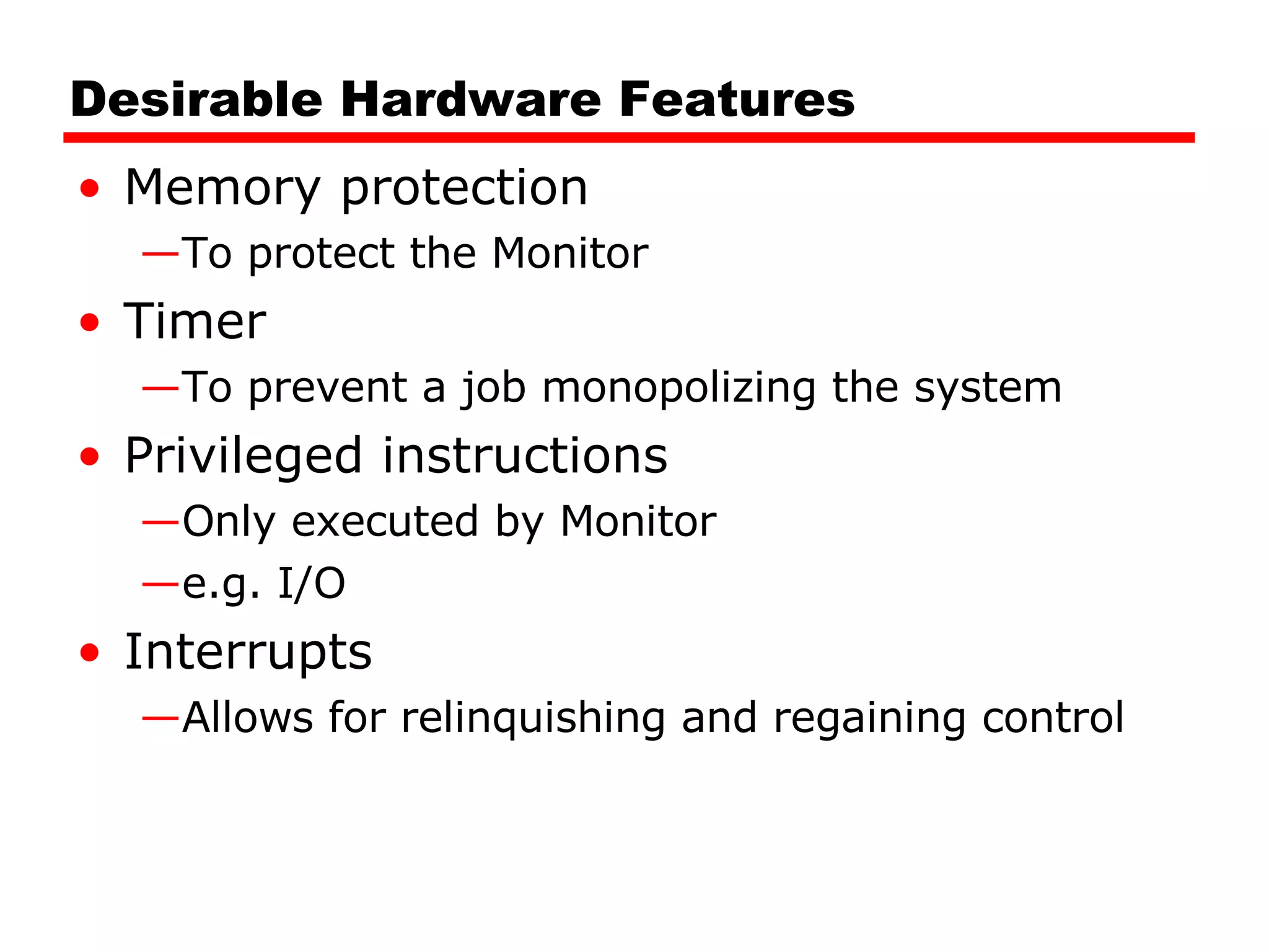 Desirable Hardware Features Memory protection To protect the Monitor Timer To prevent a job monopolizing the system Privileged instructions Only executed by Monitor e.g. I/O Interrupts Allows for relinquishing and regaining control 
