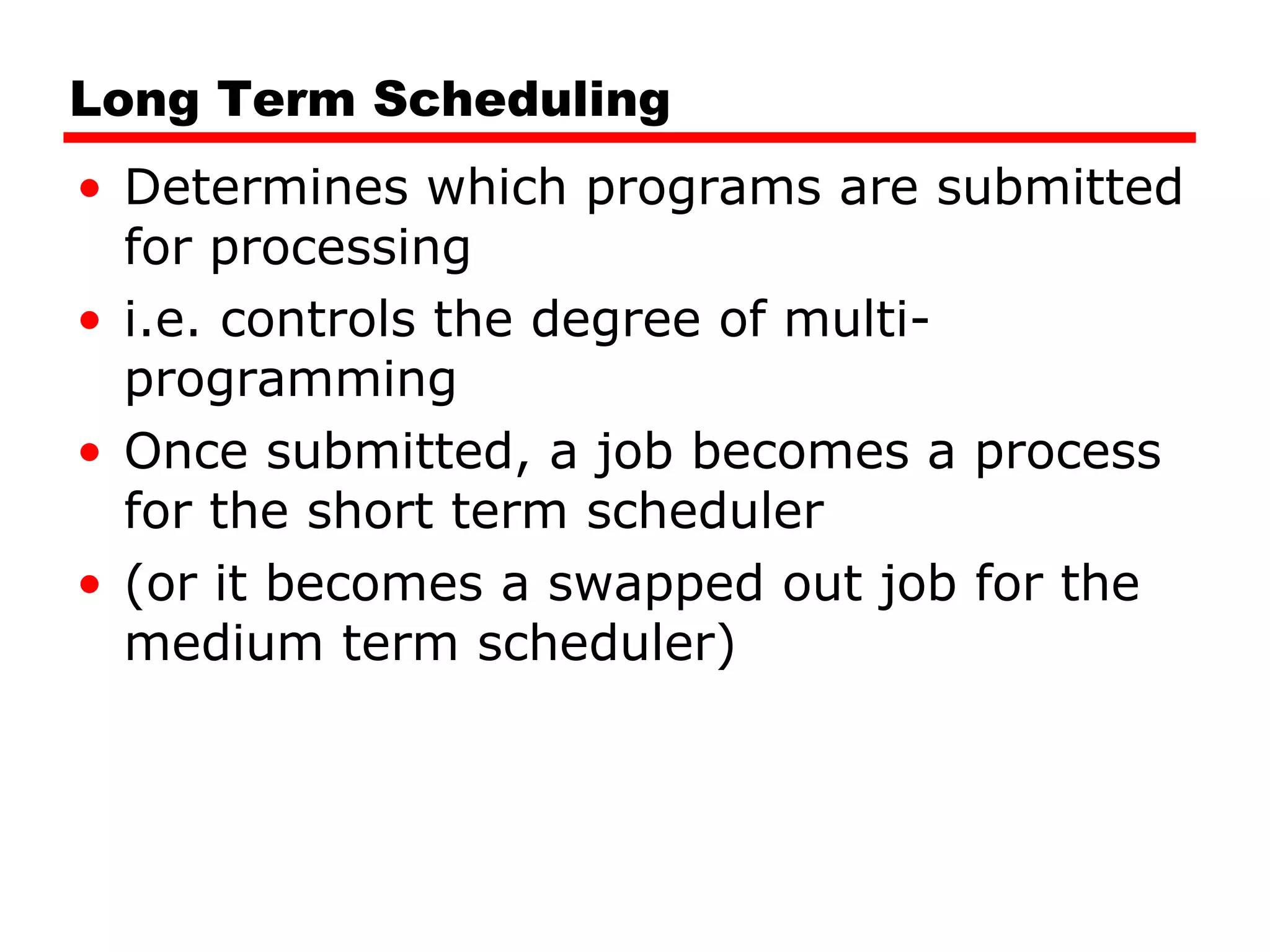 Long Term Scheduling Determines which programs are submitted for processing i.e. controls the degree of multi-programming Once submitted, a job becomes a process for the short term scheduler (or it becomes a swapped out job for the medium term scheduler) 