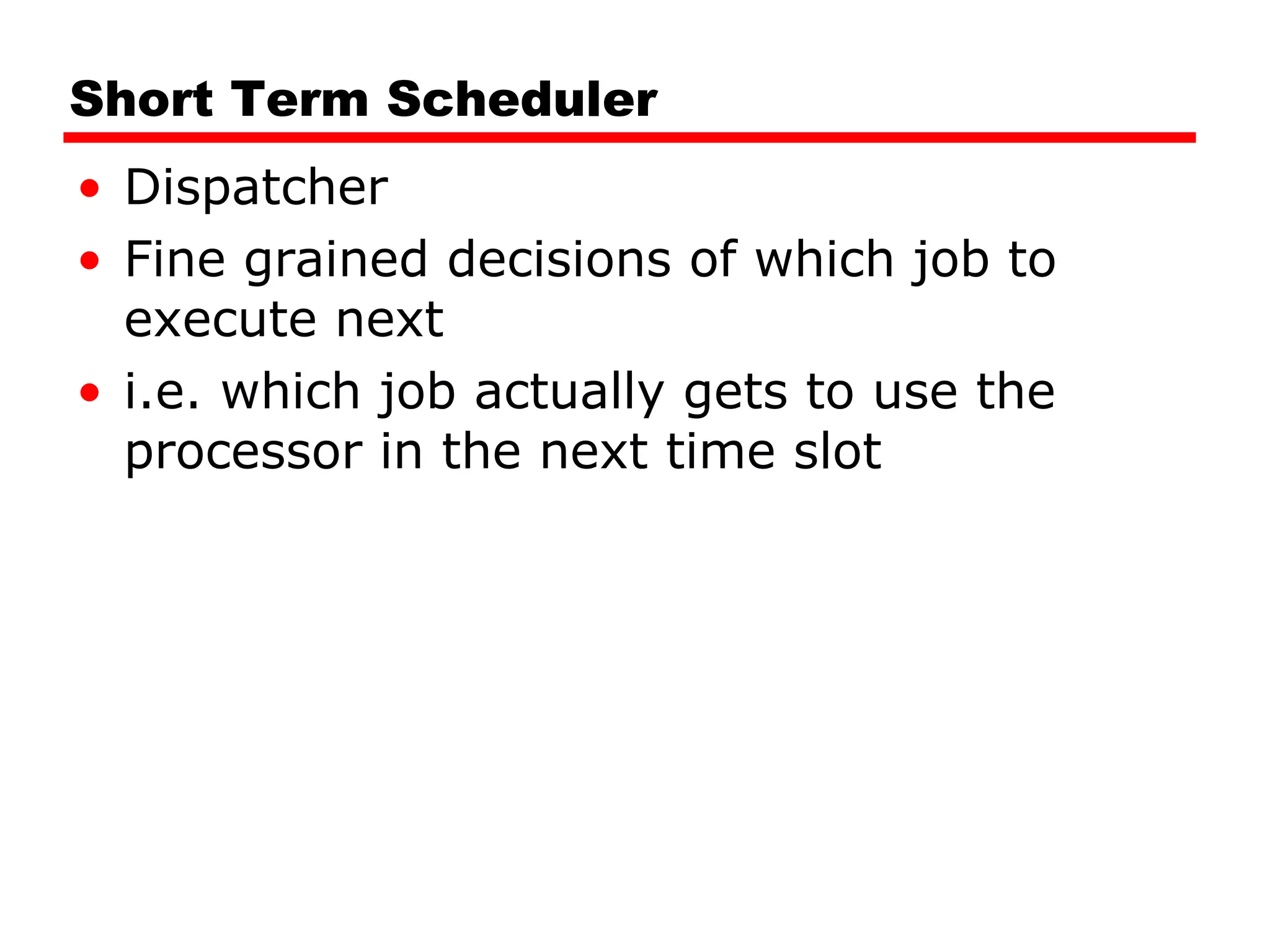 Short Term Scheduler Dispatcher Fine grained decisions of which job to execute next i.e. which job actually gets to use the processor in the next time slot 