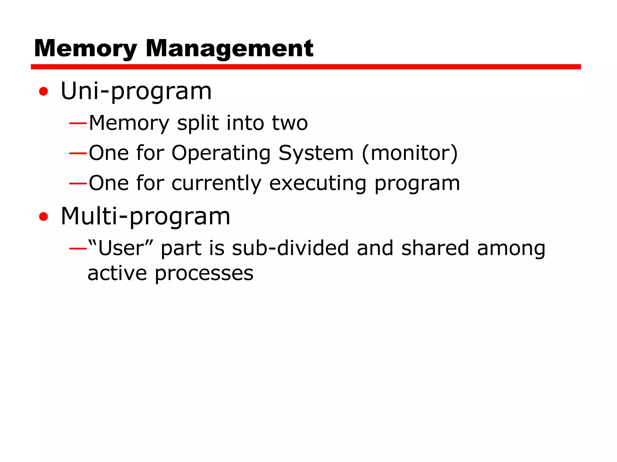 Memory Management Uni-program Memory split into two One for Operating System (monitor) One for currently executing program Multi-program “ User” part is sub-divided and shared among active processes 