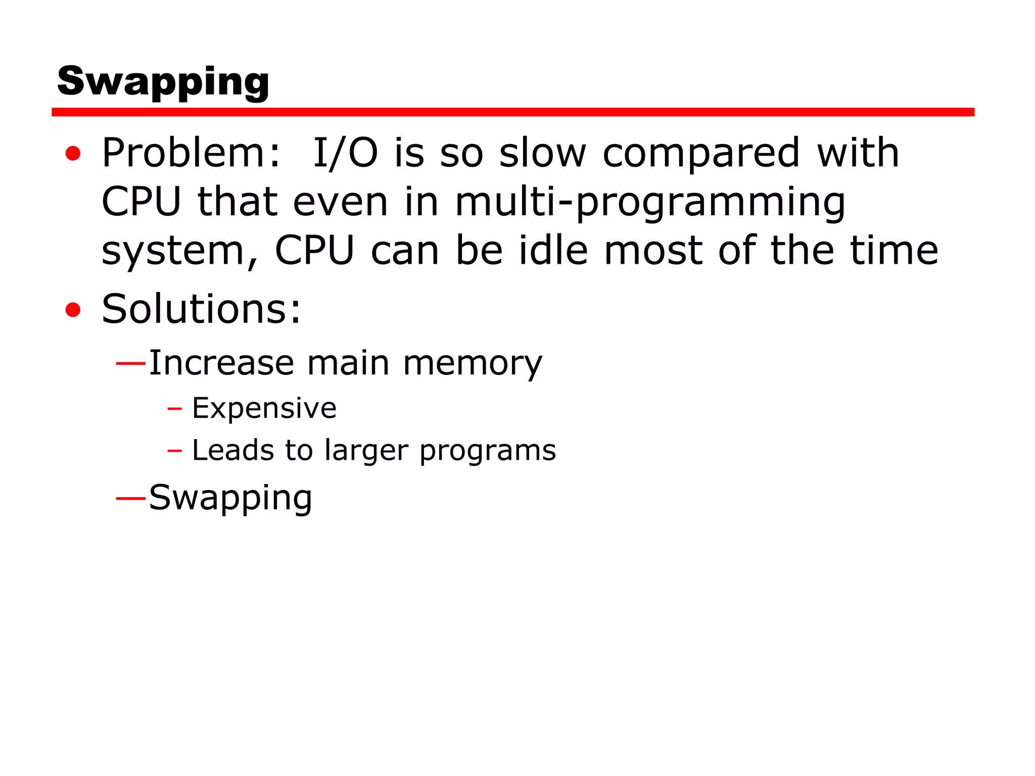 Swapping Problem:  I/O is so slow compared with CPU that even in multi-programming system, CPU can be idle most of the time Solutions: Increase main memory  Expensive Leads to larger programs Swapping 