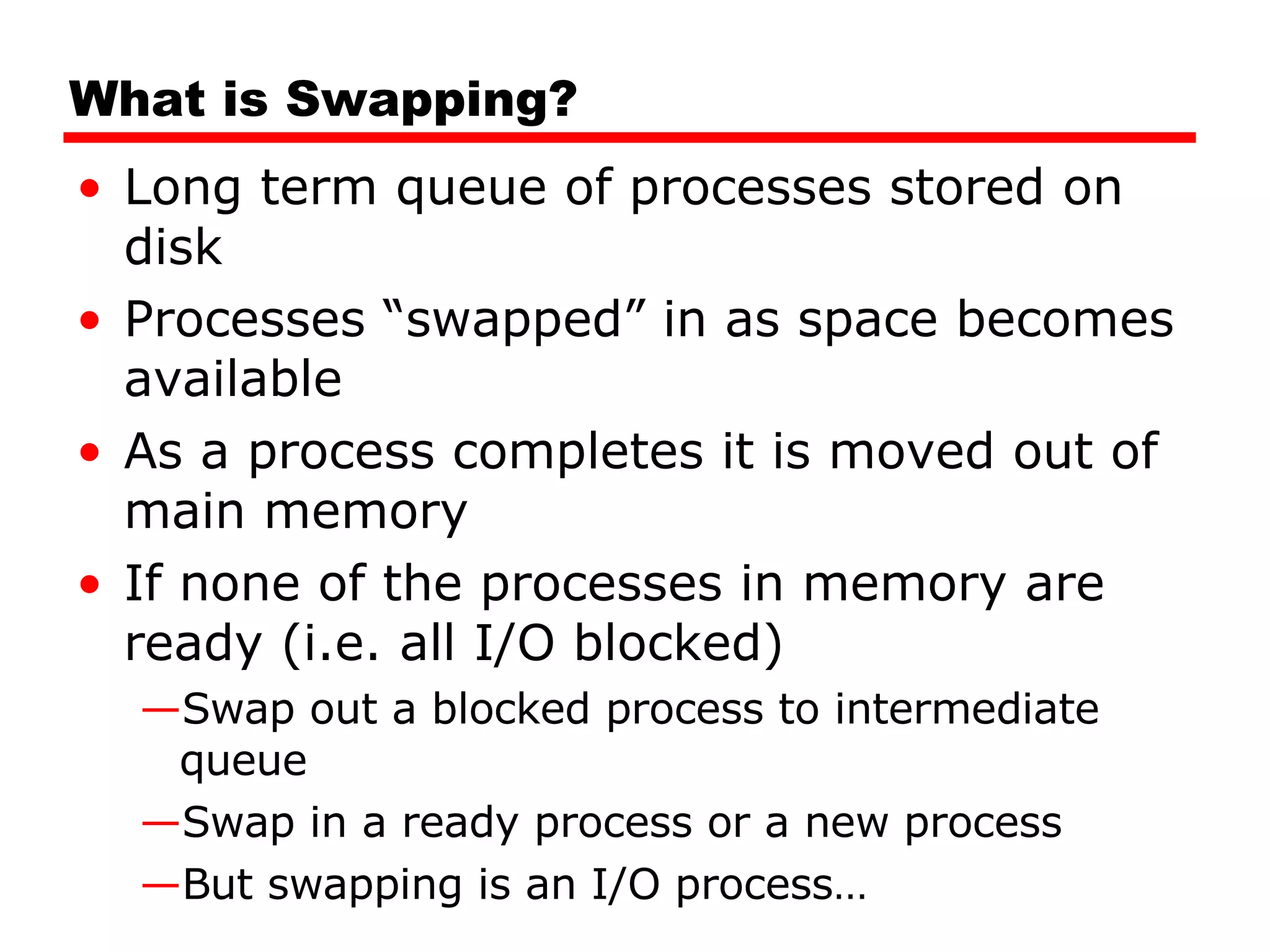 What is Swapping? Long term queue of processes stored on disk Processes “swapped” in as space becomes available As a process completes it is moved out of main memory If none of the processes in memory are ready (i.e. all I/O blocked) Swap out a blocked process to intermediate queue Swap in a ready process or a new process But swapping is an I/O process… 