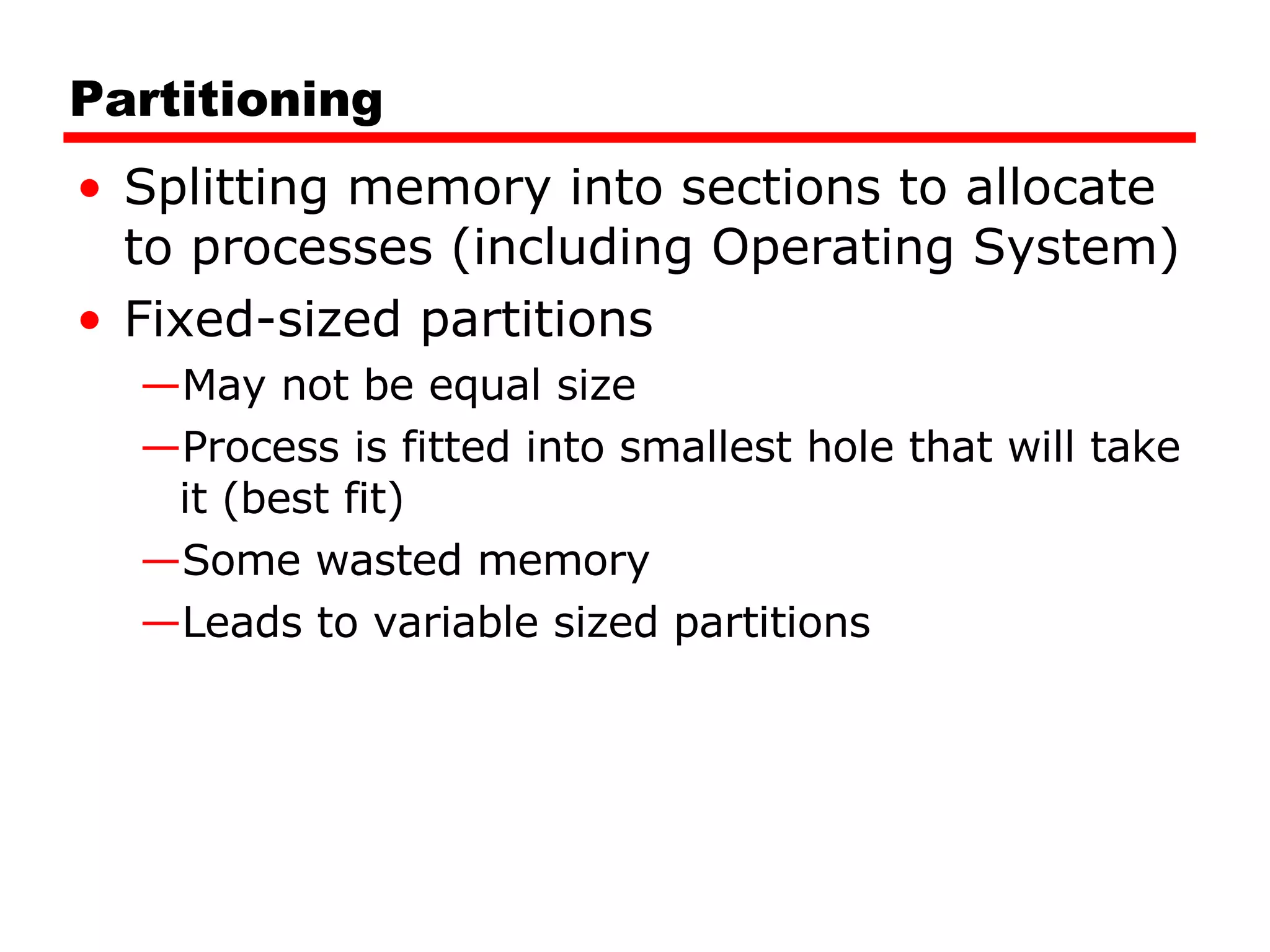 Partitioning Splitting memory into sections to allocate to processes (including Operating System) Fixed-sized partitions May not be equal size Process is fitted into smallest hole that will take it (best fit) Some wasted memory Leads to variable sized partitions 