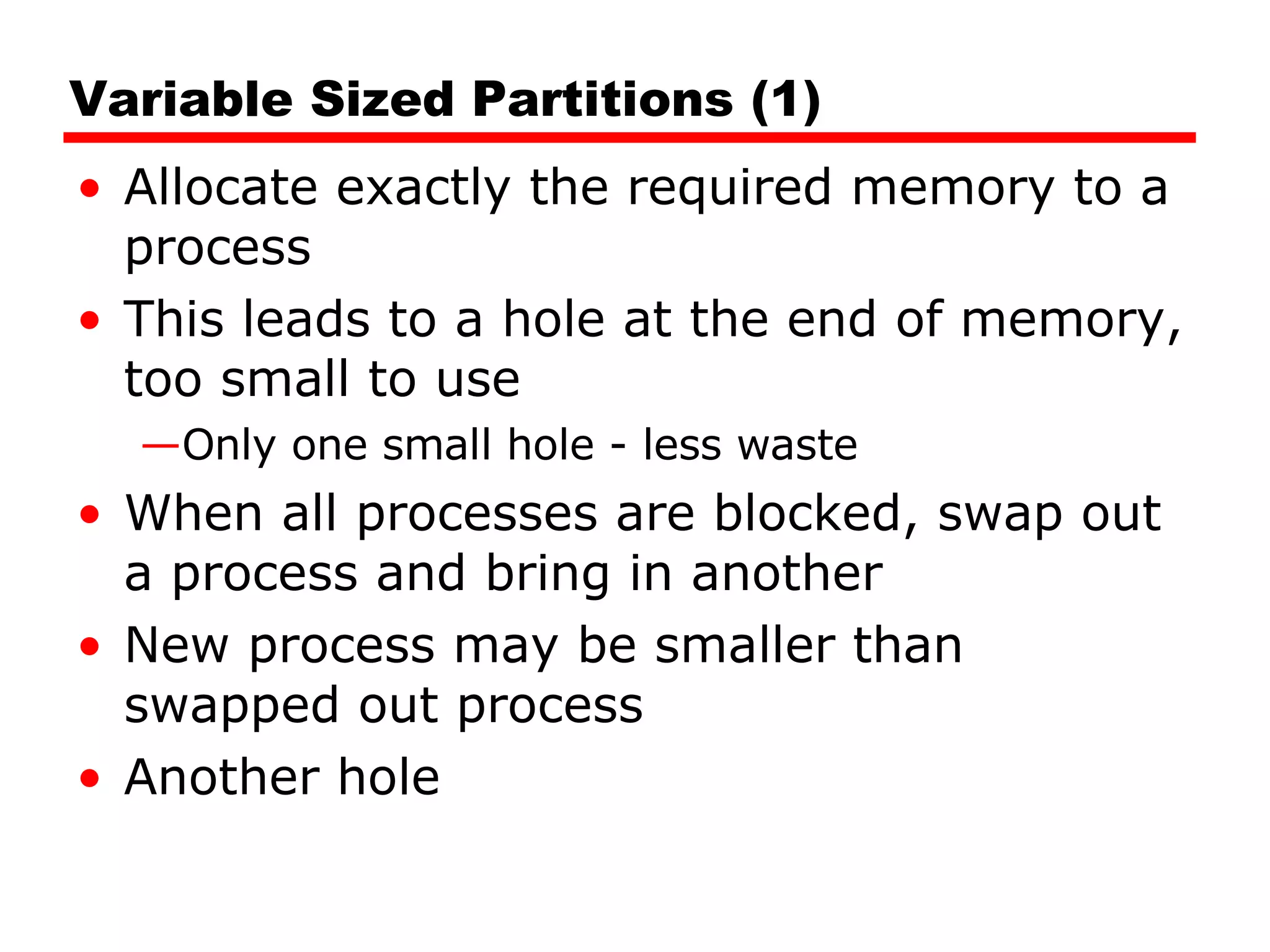 Variable Sized Partitions (1) Allocate exactly the required memory to a process This leads to a hole at the end of memory, too small to use Only one small hole - less waste When all processes are blocked, swap out a process and bring in another New process may be smaller than swapped out process Another hole 