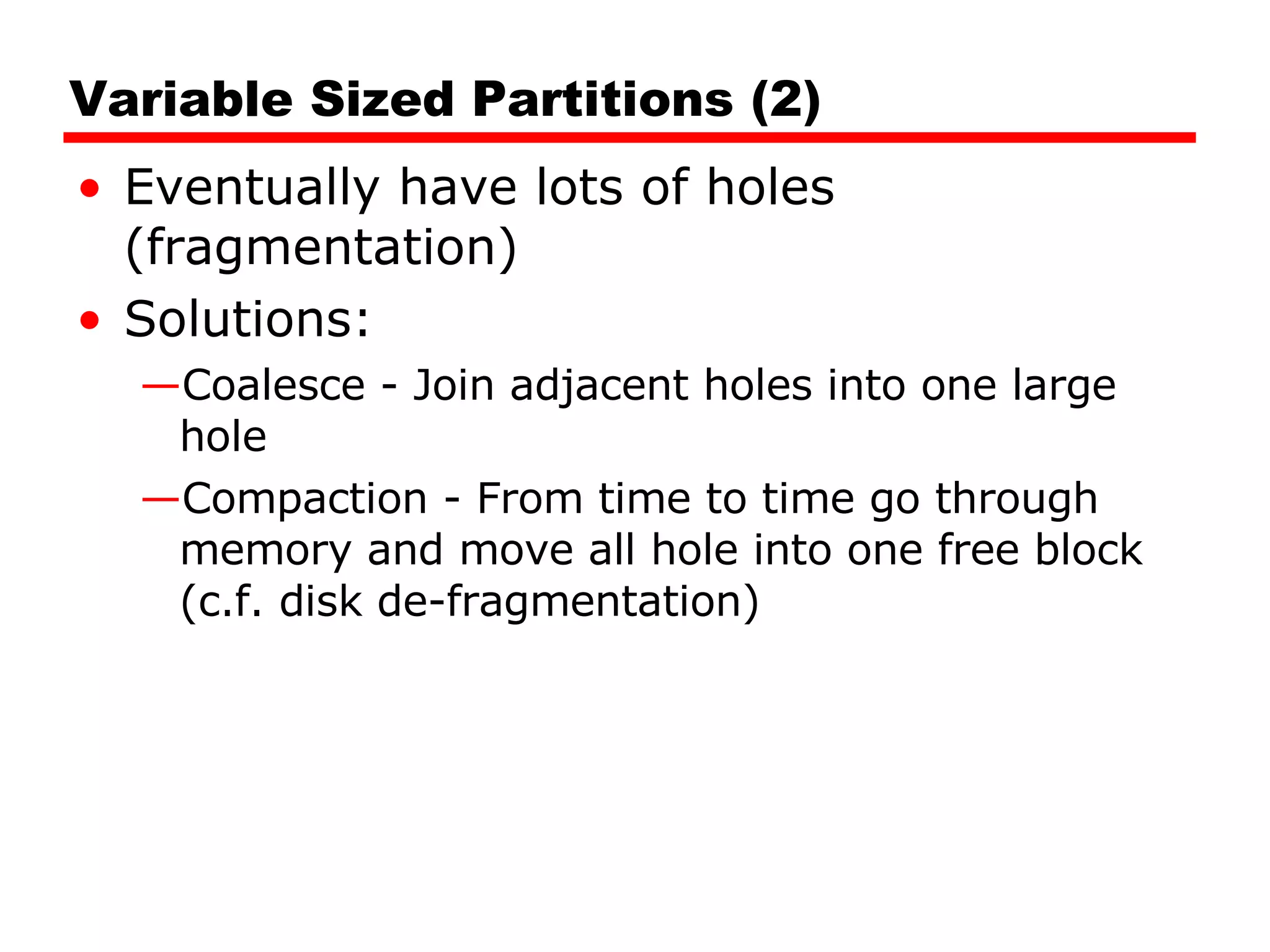 Variable Sized Partitions (2) Eventually have lots of holes (fragmentation) Solutions: Coalesce - Join adjacent holes into one large hole Compaction - From time to time go through memory and move all hole into one free block (c.f. disk de-fragmentation) 