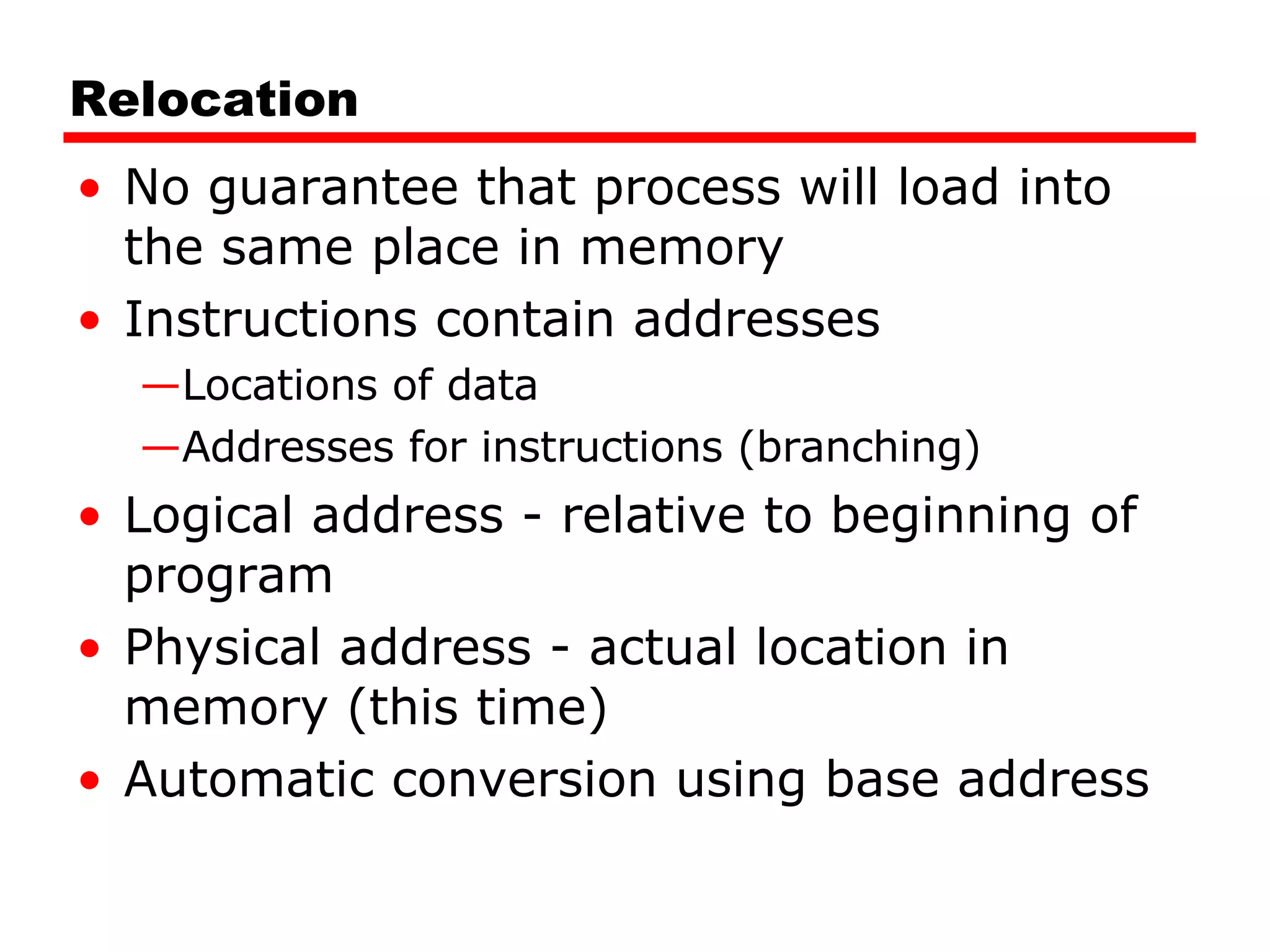Relocation No guarantee that process will load into the same place in memory Instructions contain addresses Locations of data Addresses for instructions (branching) Logical address - relative to beginning of program Physical address - actual location in memory (this time) Automatic conversion using base address 