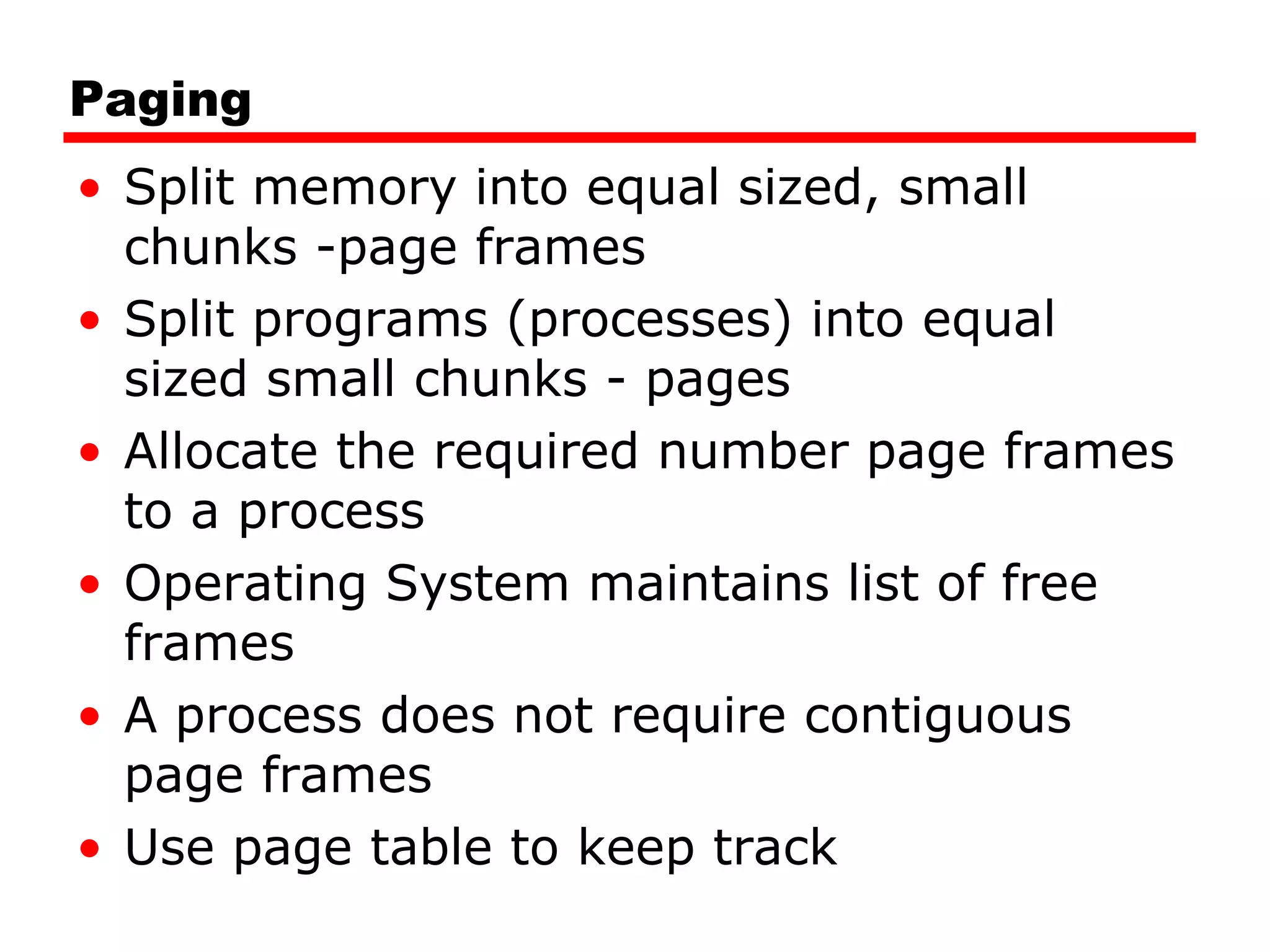 Paging Split memory into equal sized, small chunks -page frames Split programs (processes) into equal sized small chunks - pages Allocate the required number page frames to a process Operating System maintains list of free frames A process does not require contiguous page frames Use page table to keep track 